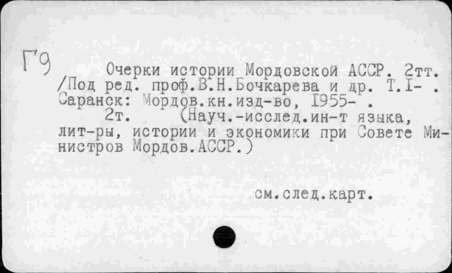 ﻿
z Очерки истории Мордовской АССР. 2тт. /Под ред. проф.В.Н.Бочкарева и др. T. I- . Саранск: Сордов.кн.изд-во, 1955- .
2т.	(Науч.-исслед.ин-т языка,
лит-ры, истории и экономики при Зовете Министров Мордов.АССР.)
см.след.карт.